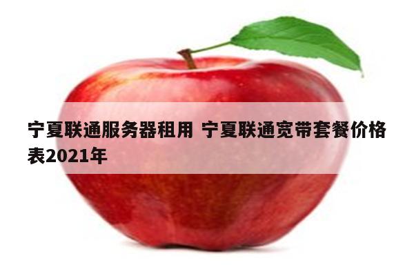 宁夏联通服务器租用 宁夏联通宽带套餐价格表2021年