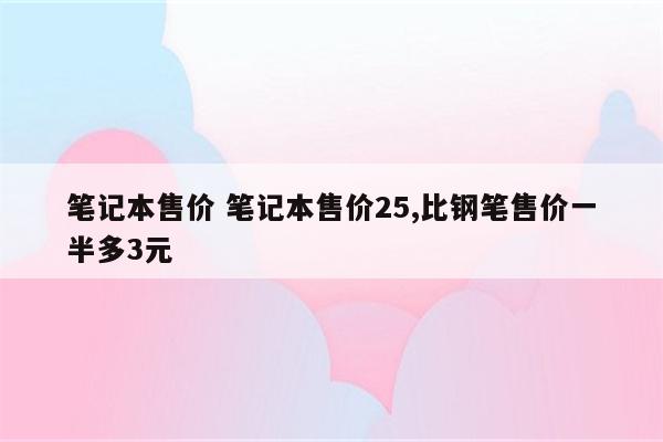 笔记本售价 笔记本售价25,比钢笔售价一半多3元