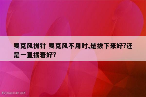 麦克风拔针 麦克风不用时,是拔下来好?还是一直插着好?