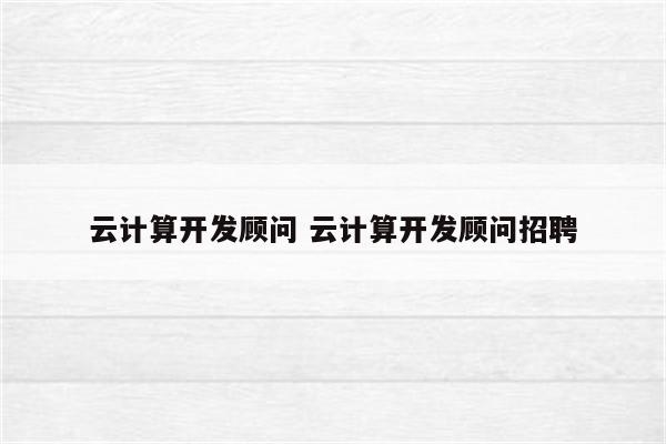 云计算开发顾问 云计算开发顾问招聘