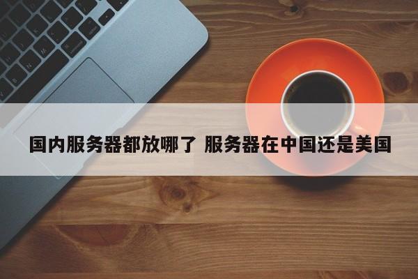 国内服务器都放哪了 服务器在中国还是美国