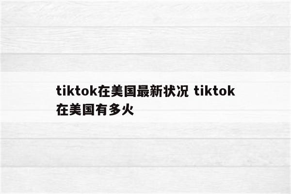 tiktok在美国最新状况 tiktok在美国有多火
