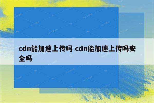 cdn能加速上传吗 cdn能加速上传吗安全吗