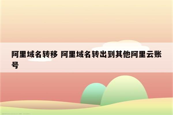 阿里域名转移 阿里域名转出到其他阿里云账号