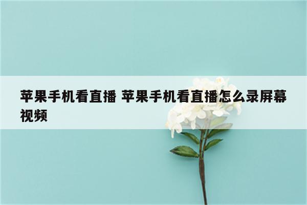 苹果手机看直播 苹果手机看直播怎么录屏幕视频