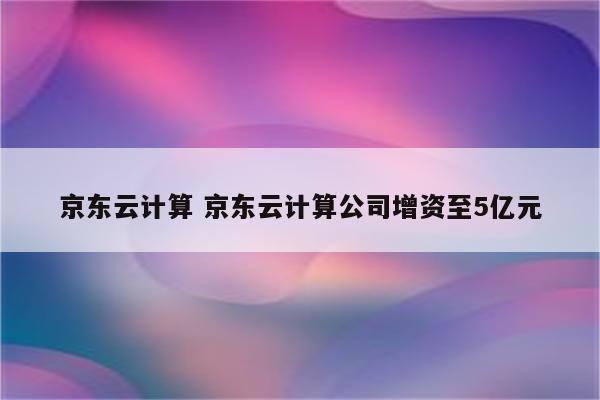 京东云计算 京东云计算公司增资至5亿元