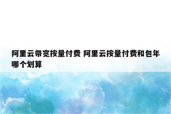 阿里云带宽按量付费 阿里云按量付费和包年哪个划算
