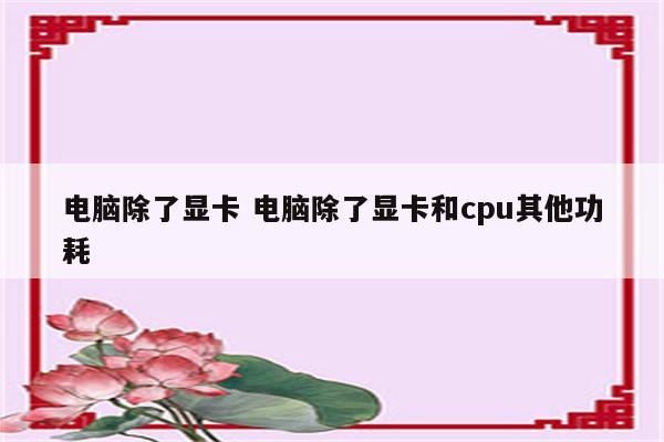 电脑除了显卡 电脑除了显卡和cpu其他功耗