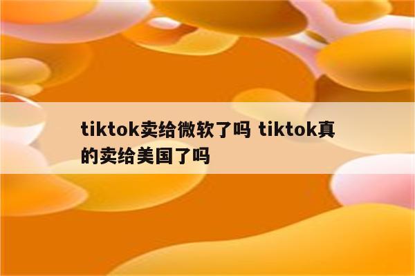 tiktok卖给微软了吗 tiktok真的卖给美国了吗