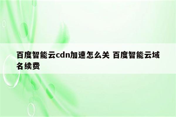 百度智能云cdn加速怎么关 百度智能云域名续费