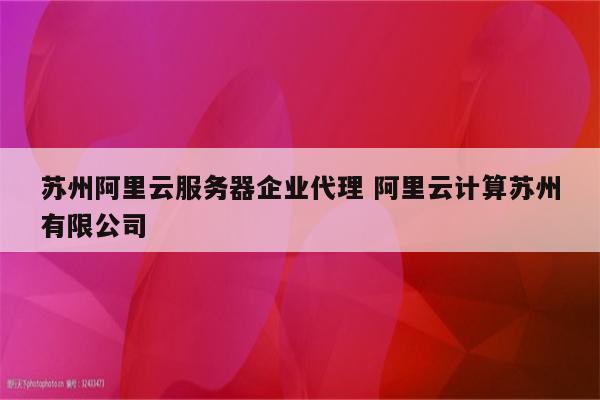 苏州阿里云服务器企业代理 阿里云计算苏州有限公司