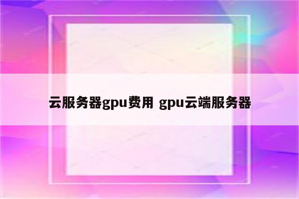 云服务器gpu费用 gpu云端服务器