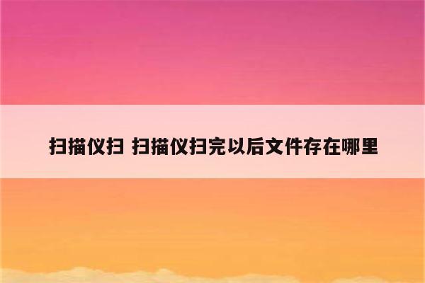 详细阅读:扫描仪扫 扫描仪扫完以后文件存在哪里 扫描仪扫 扫描仪扫完以后文件存在哪里