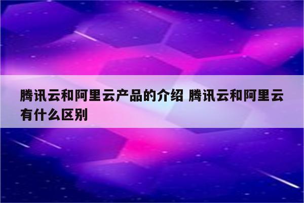 腾讯云和阿里云产品的介绍 腾讯云和阿里云有什么区别