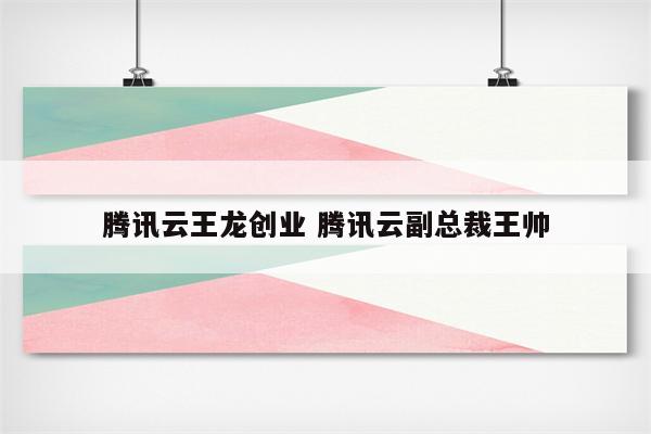 腾讯云王龙创业 腾讯云副总裁王帅