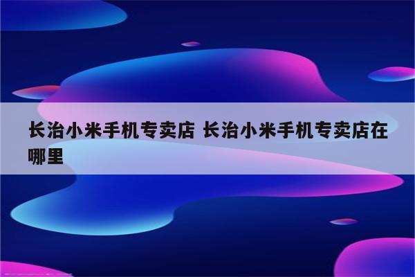 长治小米手机专卖店 长治小米手机专卖店在哪里