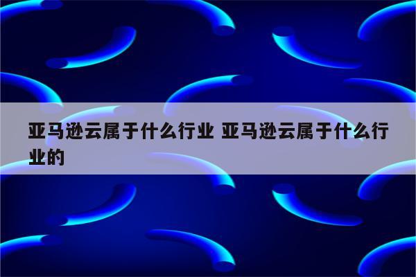 亚马逊云属于什么行业 亚马逊云属于什么行业的
