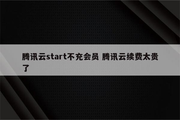 腾讯云start不充会员 腾讯云续费太贵了