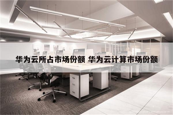 华为云所占市场份额 华为云计算市场份额