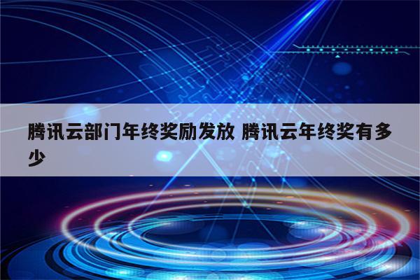 腾讯云部门年终奖励发放 腾讯云年终奖有多少