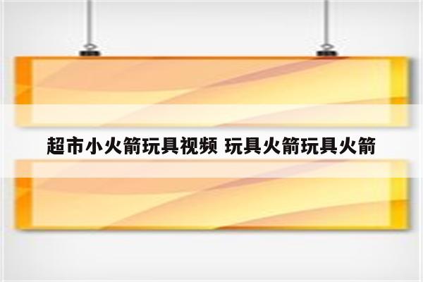 超市小火箭玩具视频 玩具火箭玩具火箭