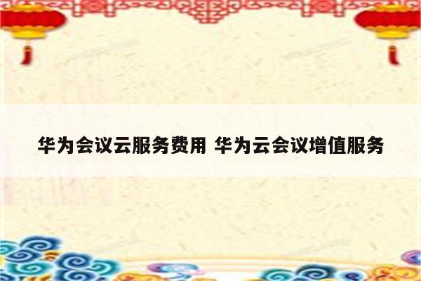 华为会议云服务费用 华为云会议增值服务