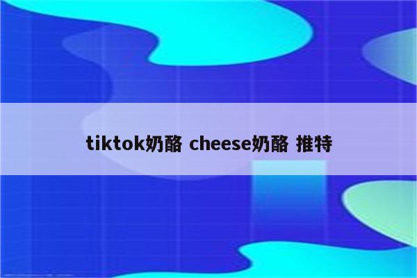 tiktok奶酪 cheese奶酪 推特
