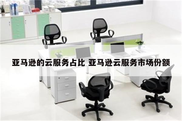 亚马逊的云服务占比 亚马逊云服务市场份额
