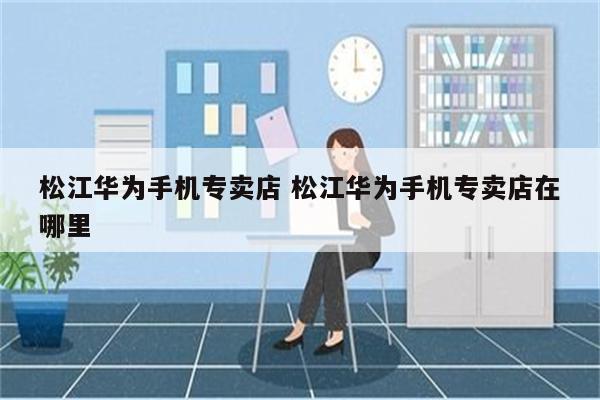松江华为手机专卖店 松江华为手机专卖店在哪里