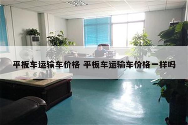 平板车运输车价格 平板车运输车价格一样吗
