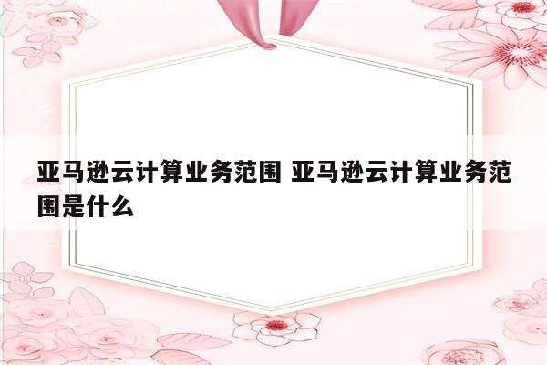 亚马逊云计算业务范围 亚马逊云计算业务范围是什么