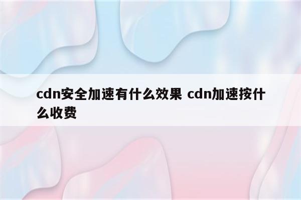 cdn安全加速有什么效果 cdn加速按什么收费