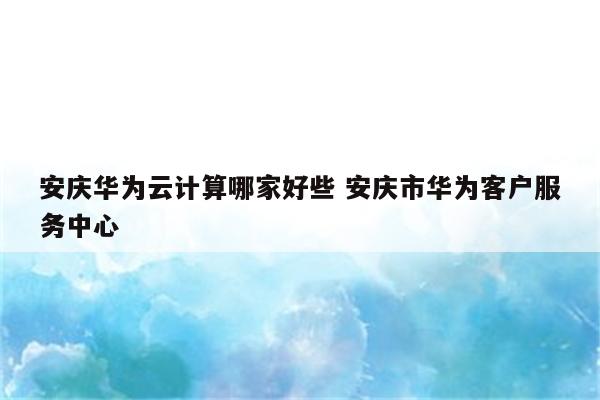 安庆华为云计算哪家好些 安庆市华为客户服务中心