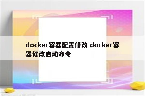 docker容器配置修改 docker容器修改启动命令