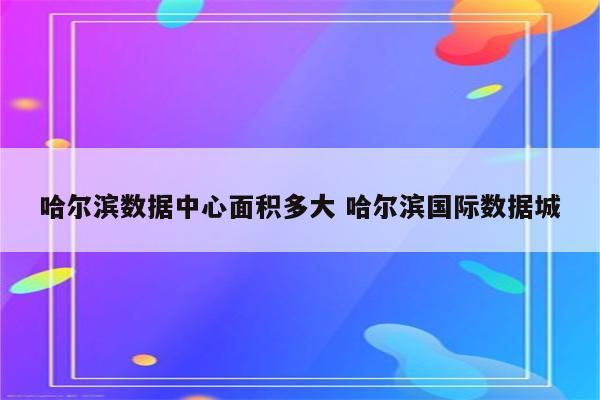 哈尔滨数据中心面积多大 哈尔滨国际数据城