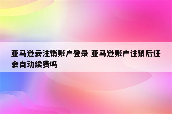 亚马逊云注销账户登录 亚马逊账户注销后还会自动续费吗