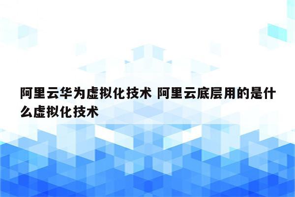 阿里云华为虚拟化技术 阿里云底层用的是什么虚拟化技术