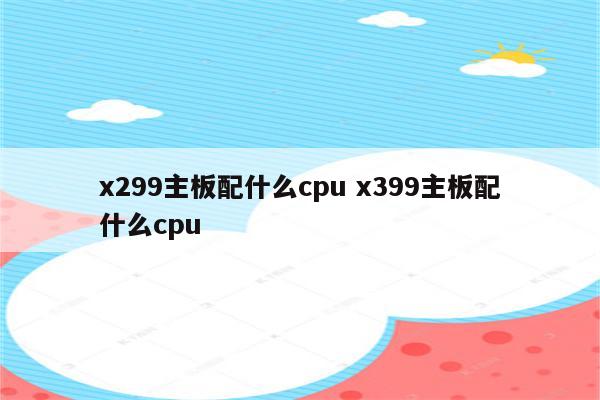 x299主板配什么cpu x399主板配什么cpu