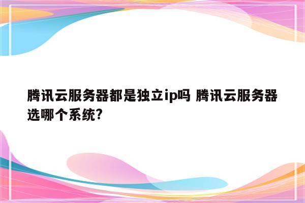 腾讯云服务器都是独立ip吗 腾讯云服务器选哪个系统?