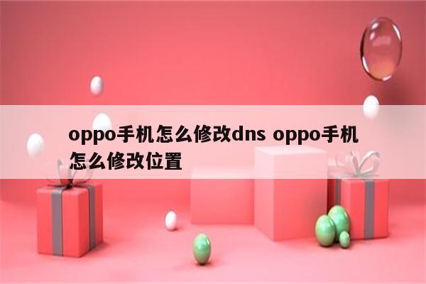 oppo手机怎么修改dns oppo手机怎么修改位置
