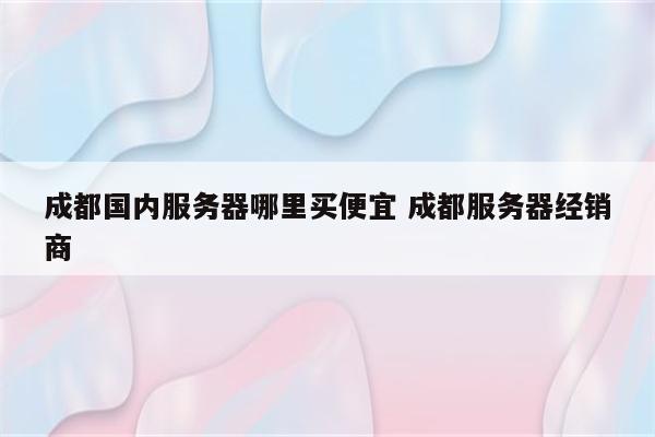 成都国内服务器哪里买便宜 成都服务器经销商