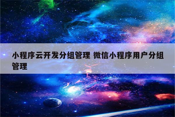 小程序云开发分组管理 微信小程序用户分组管理