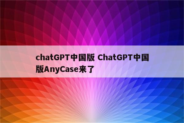 chatGPT中国版 ChatGPT中国版AnyCase来了