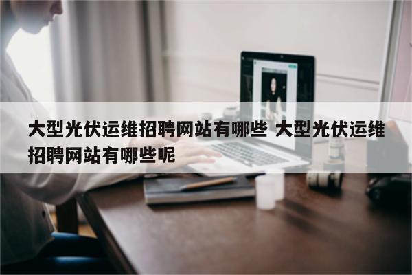 大型光伏运维招聘网站有哪些 大型光伏运维招聘网站有哪些呢