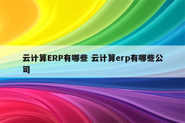 详细阅读:云计算ERP有哪些 云计算erp有哪些公司 云计算ERP有哪些 云计算erp有哪些公司