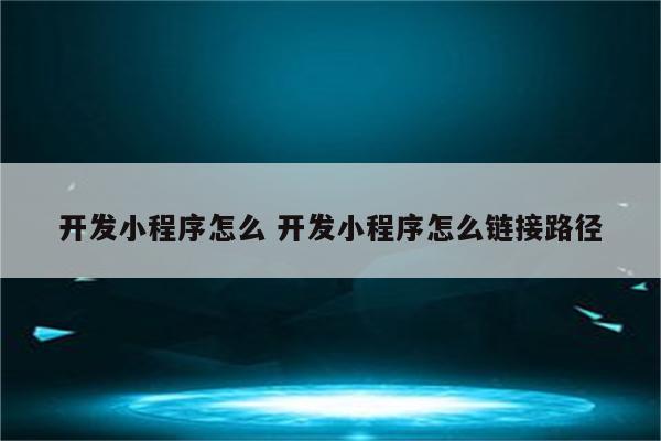 开发小程序怎么 开发小程序怎么链接路径