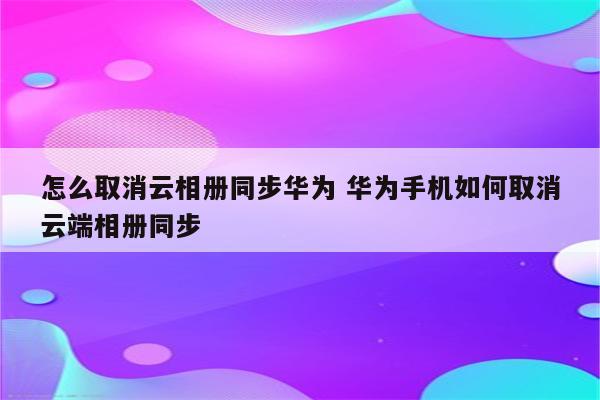 怎么取消云相册同步华为 华为手机如何取消云端相册同步