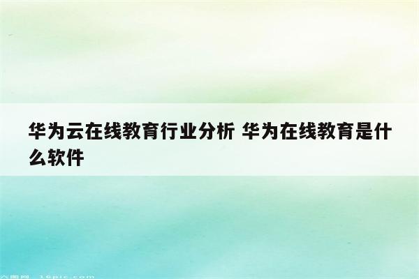 华为云在线教育行业分析 华为在线教育是什么软件