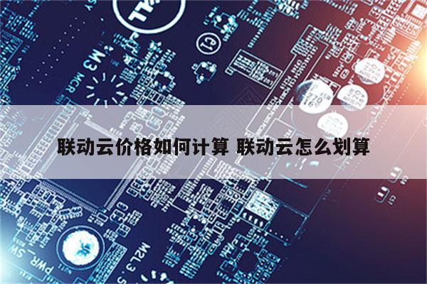联动云价格如何计算 联动云怎么划算