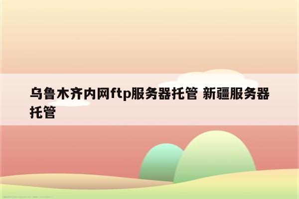 乌鲁木齐内网ftp服务器托管 新疆服务器托管